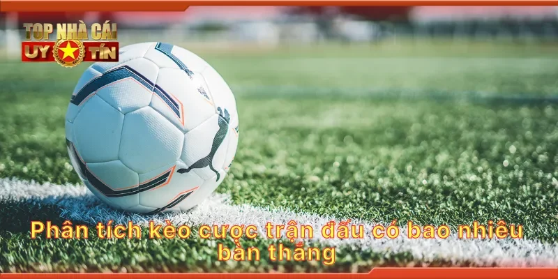 Phân tích kèo cược trận đấu có bao nhiêu bàn thắng