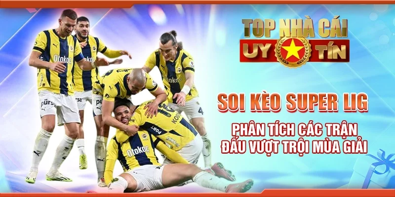 Soi Kèo Super Lig – Phân Tích Các Trận Đấu Vượt Trội Mùa Giải